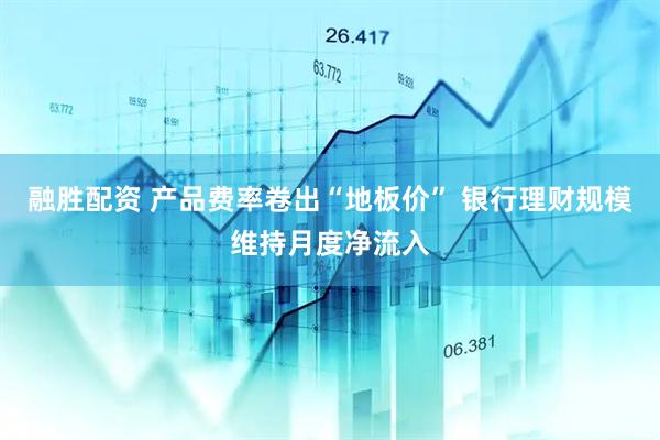 融胜配资 产品费率卷出“地板价” 银行理财规模维持月度净流入