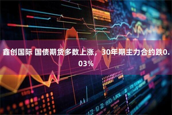 鑫创国际 国债期货多数上涨，30年期主力合约跌0.03%