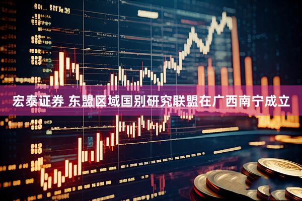 宏泰证券 东盟区域国别研究联盟在广西南宁成立