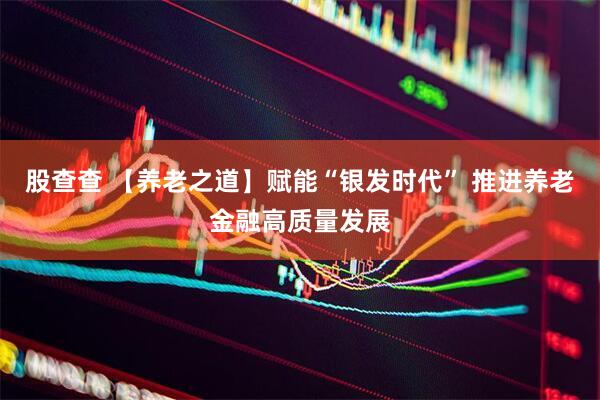 股查查 【养老之道】赋能“银发时代” 推进养老金融高质量发展