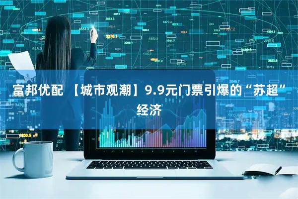 富邦优配 【城市观潮】9.9元门票引爆的“苏超”经济