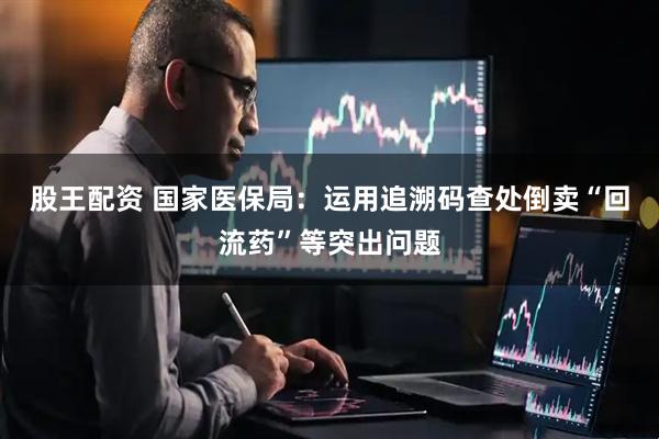股王配资 国家医保局：运用追溯码查处倒卖“回流药”等突出问题