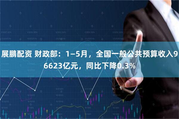 展鵬配资 财政部：1—5月，全国一般公共预算收入96623亿元，同比下降0.3%