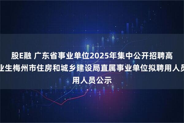股E融 广东省事业单位2025年集中公开招聘高校毕业生梅州市住房和城乡建设局直属事业单位拟聘用人员公示