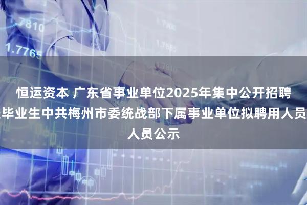 恒运资本 广东省事业单位2025年集中公开招聘高校毕业生中共梅州市委统战部下属事业单位拟聘用人员公示