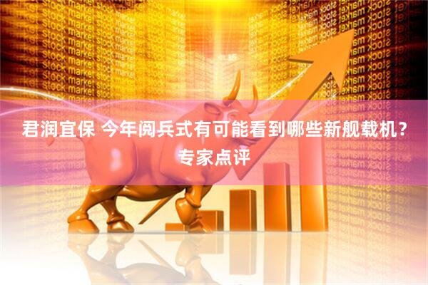 君润宜保 今年阅兵式有可能看到哪些新舰载机？专家点评