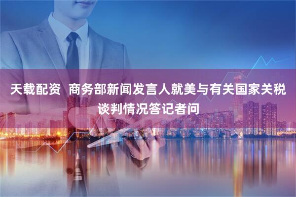 天载配资  商务部新闻发言人就美与有关国家关税谈判情况答记者问