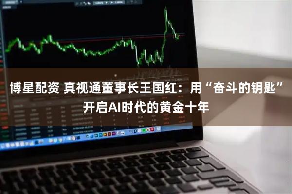 博星配资 真视通董事长王国红：用“奋斗的钥匙”开启AI时代的黄金十年