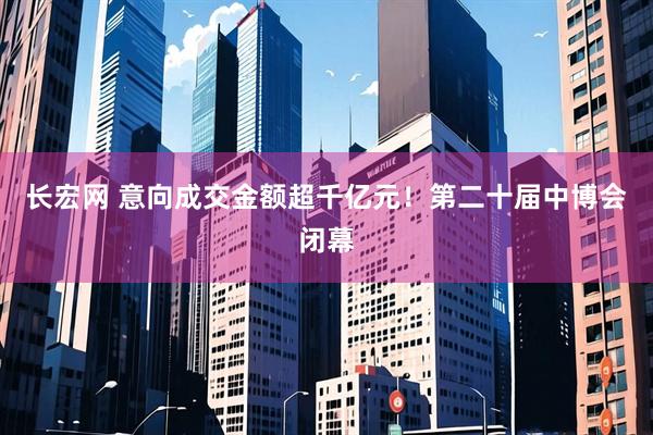 长宏网 意向成交金额超千亿元！第二十届中博会闭幕