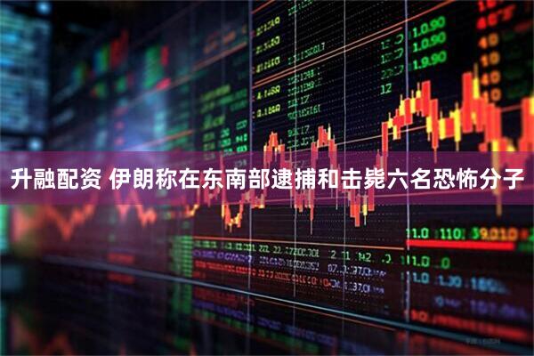 升融配资 伊朗称在东南部逮捕和击毙六名恐怖分子
