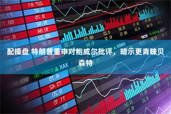 配操盘 特朗普重申对鲍威尔批评，暗示更青睐贝森特