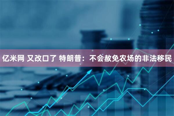 亿米网 又改口了 特朗普：不会赦免农场的非法移民