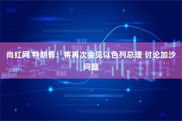 尚红网 特朗普：将再次会见以色列总理 讨论加沙问题