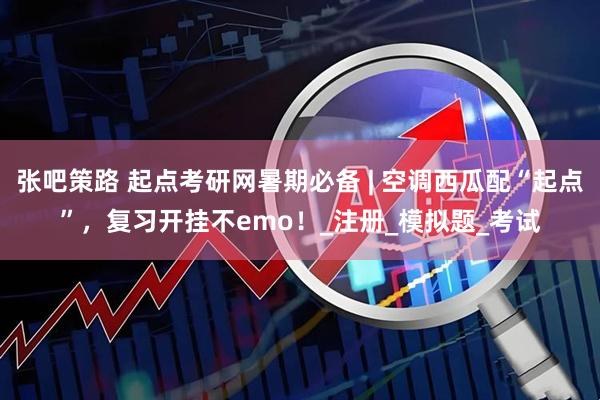 张吧策路 起点考研网暑期必备 | 空调西瓜配“起点”，复习开挂不emo！_注册_模拟题_考试