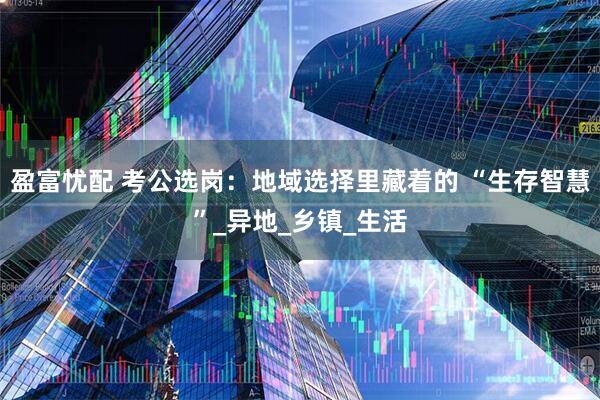 盈富忧配 考公选岗：地域选择里藏着的 “生存智慧”_异地_乡镇_生活