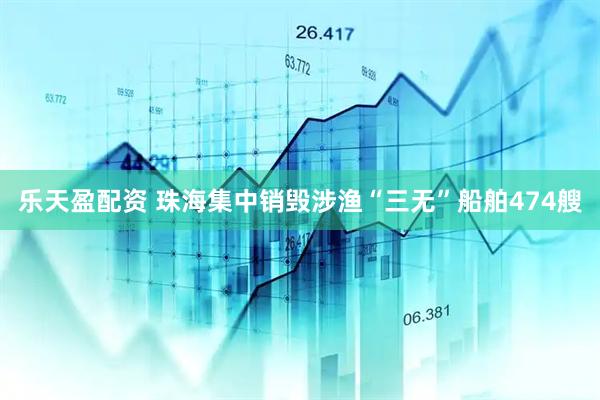 乐天盈配资 珠海集中销毁涉渔“三无”船舶474艘