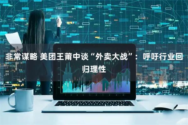 非常谋略 美团王莆中谈“外卖大战”：呼吁行业回归理性