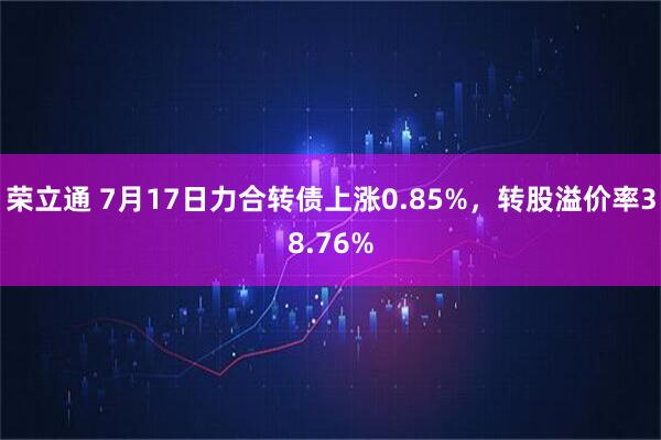 荣立通 7月17日力合转债上涨0.85%，转股溢价率38.76%