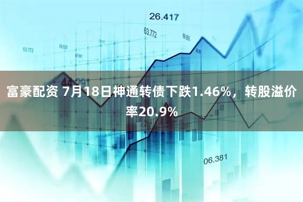 富豪配资 7月18日神通转债下跌1.46%，转股溢价率20.9%