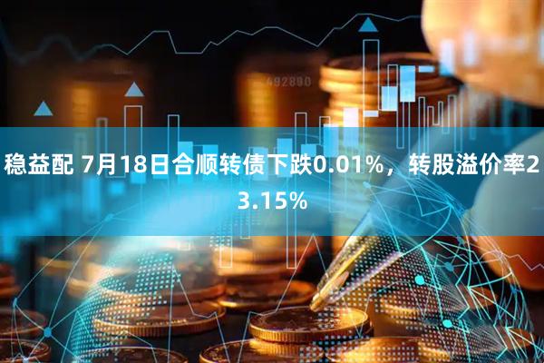 稳益配 7月18日合顺转债下跌0.01%，转股溢价率23.15%