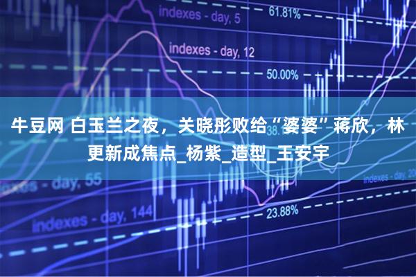 牛豆网 白玉兰之夜，关晓彤败给“婆婆”蒋欣，林更新成焦点_杨紫_造型_王安宇