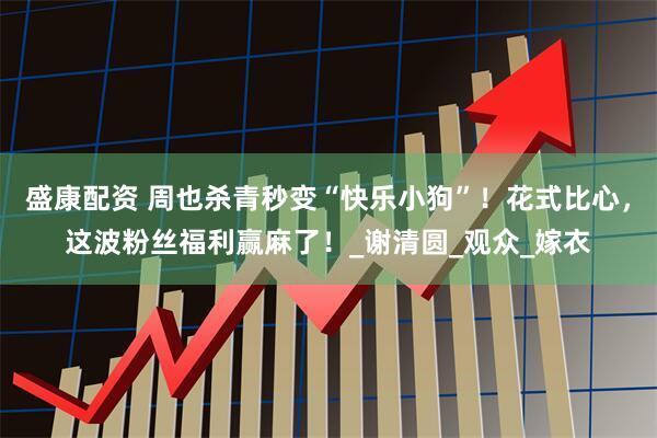 盛康配资 周也杀青秒变“快乐小狗”！花式比心，这波粉丝福利赢麻了！_谢清圆_观众_嫁衣