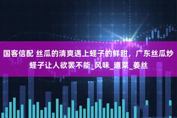 国客信配 丝瓜的清爽遇上蛏子的鲜甜，广东丝瓜炒蛏子让人欲罢不能_风味_道菜_姜丝