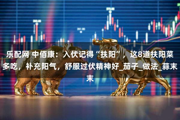 乐配网 中佰康：入伏记得“扶阳”，这8道扶阳菜多吃，补充阳气，舒服过伏精神好_茄子_做法_蒜末