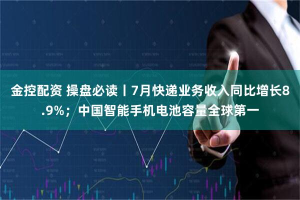 金控配资 操盘必读丨7月快递业务收入同比增长8.9%；中国智能手机电池容量全球第一
